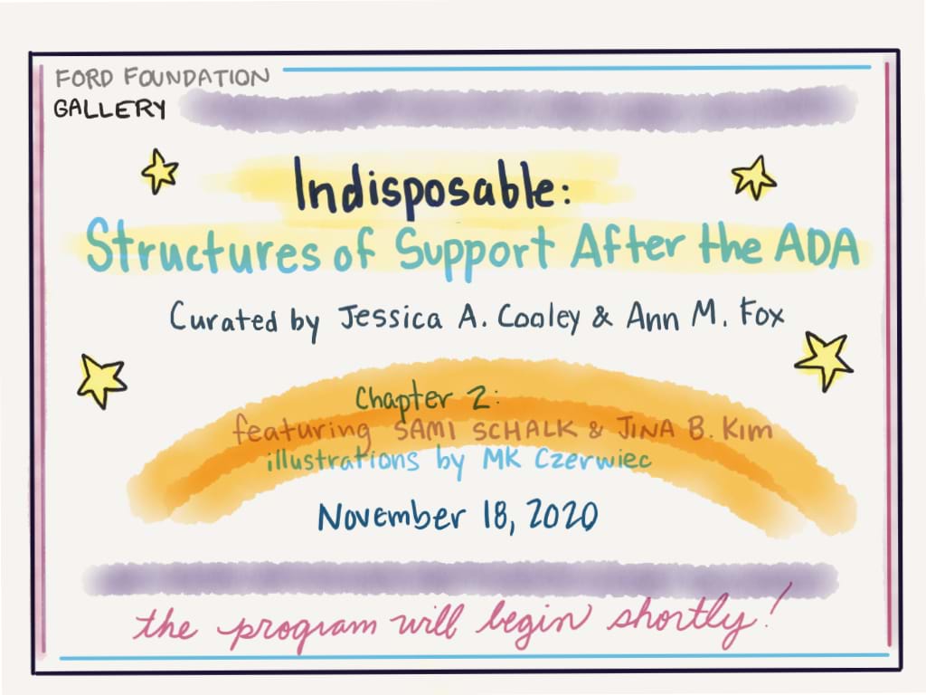 Image with the text "Indisposable: structures of Support after the ADA. Curated by Jessica A. Cooley and Ann M. Fox. Chapter 2 featuring Sami Schalk and Jina B Kim. Illustrations by MK Czerwiec. November 18, 2020"